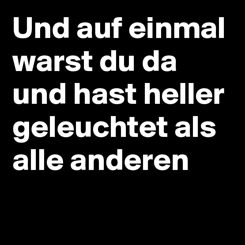 Und auf einmal warst du da 
und hast heller geleuchtet als alle anderen 