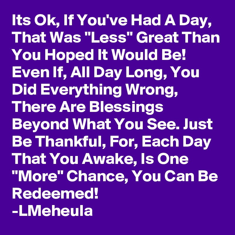 Its Ok, If You've Had A Day, That Was "Less" Great Than You Hoped It Would Be! Even If, All Day Long, You Did Everything Wrong, There Are Blessings Beyond What You See. Just Be Thankful, For, Each Day That You Awake, Is One "More" Chance, You Can Be Redeemed!
-LMeheula