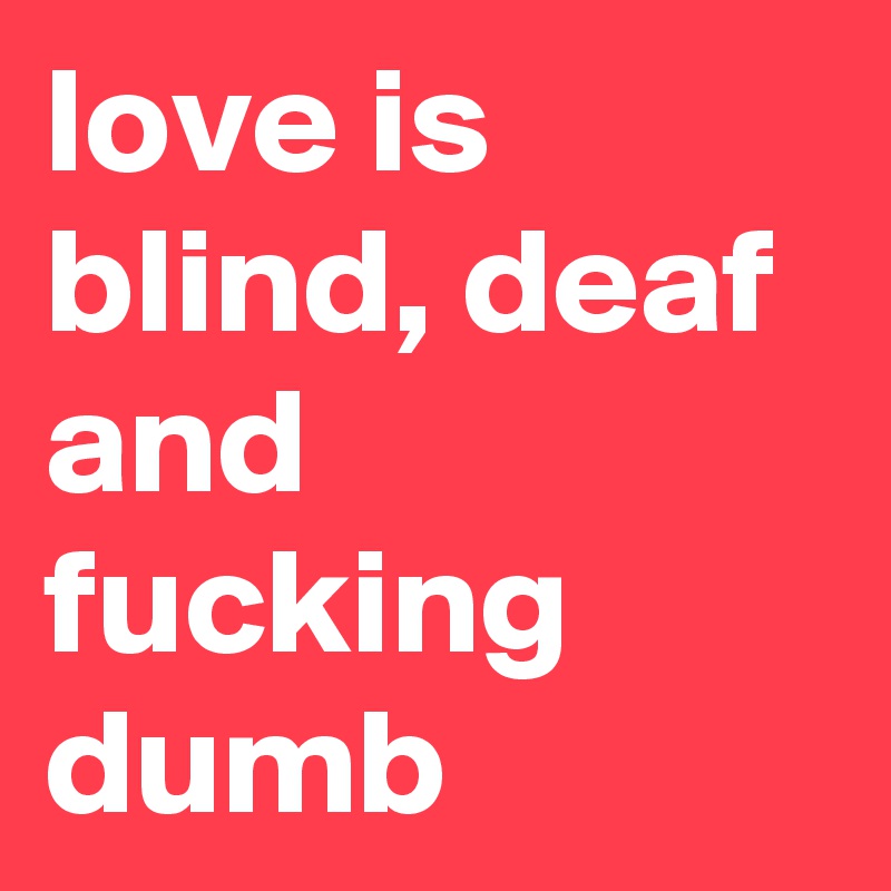 love is blind, deaf and fucking dumb