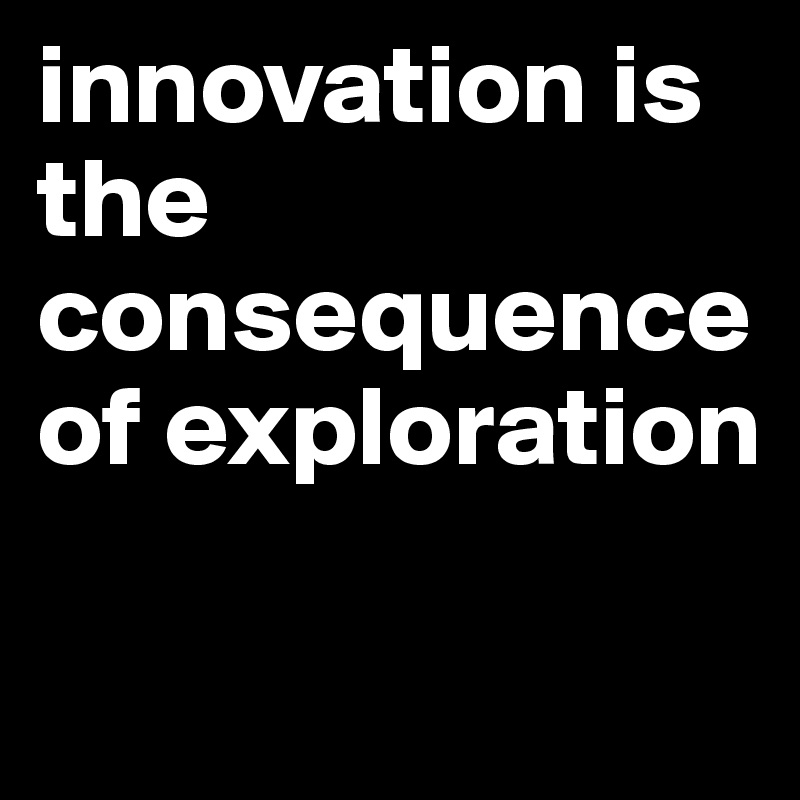 innovation is the consequence of exploration 

