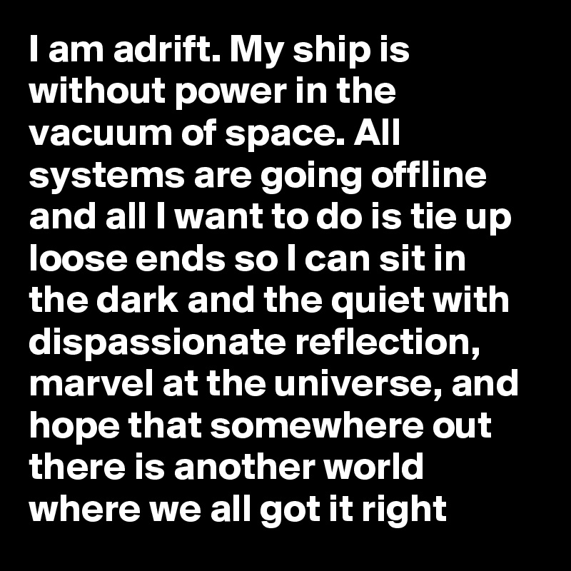 I am adrift. My ship is without power in the vacuum of space. All systems are going offline and all I want to do is tie up loose ends so I can sit in the dark and the quiet with dispassionate reflection, marvel at the universe, and hope that somewhere out there is another world where we all got it right