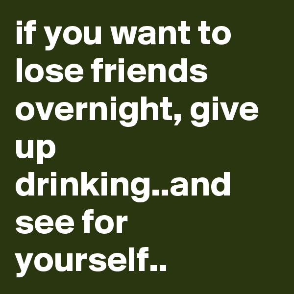 if you want to lose friends overnight, give up drinking..and see for yourself..               