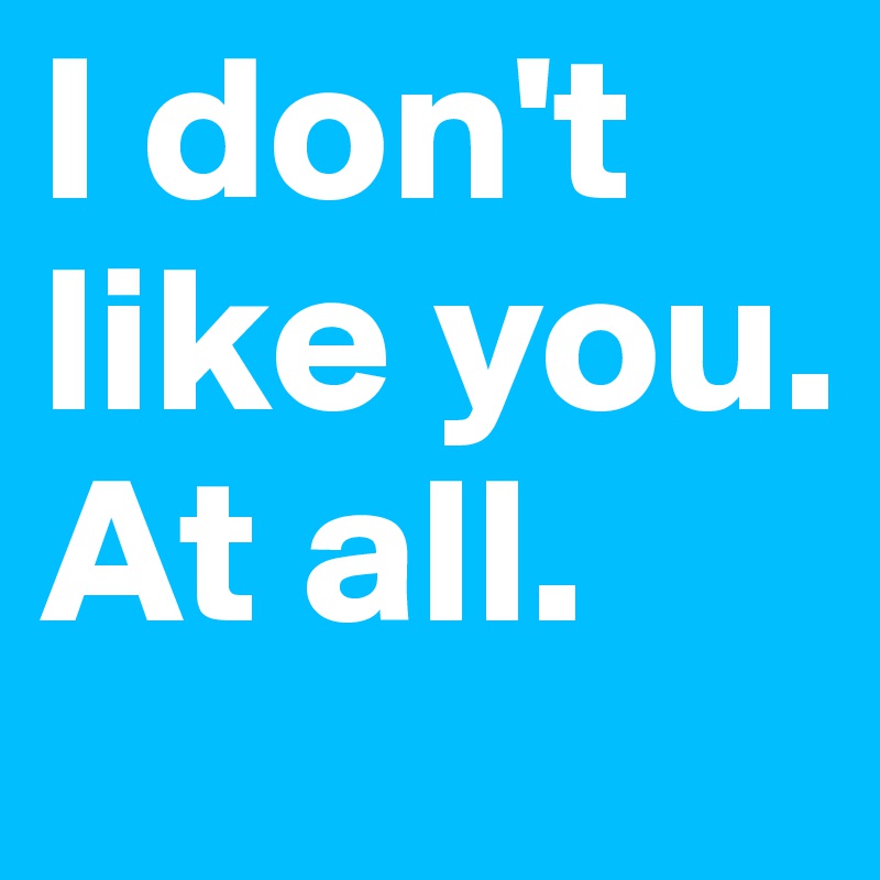 I don't like you. At all. 