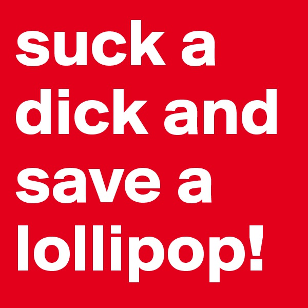 suck a dick and save a lollipop!