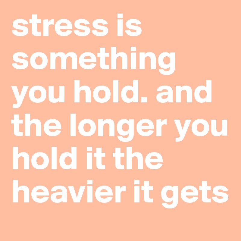 stress is something you hold. and the longer you hold it the heavier it gets