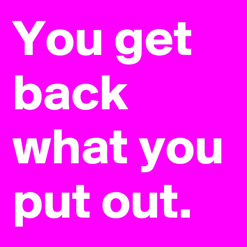 You get back what you put out.