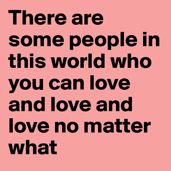 There are some people in this world who you can love and love and love no matter what 