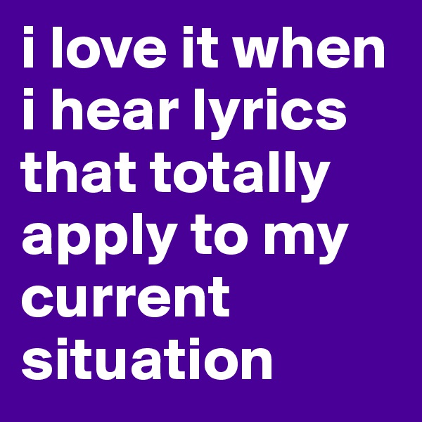 i love it when i hear lyrics that totally apply to my current situation