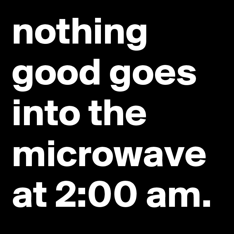 nothing good goes into the microwave at 2:00 am.