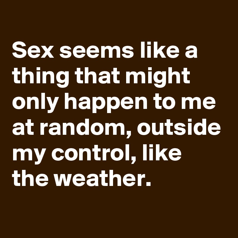 
Sex seems like a thing that might only happen to me at random, outside my control, like the weather.
