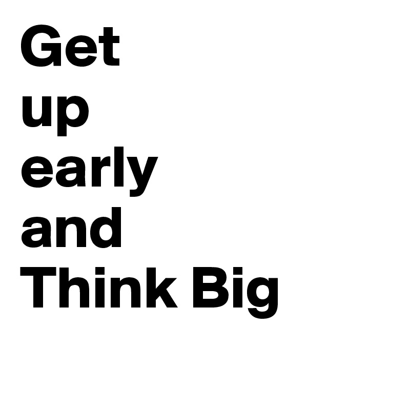 Get 
up 
early 
and 
Think Big 
