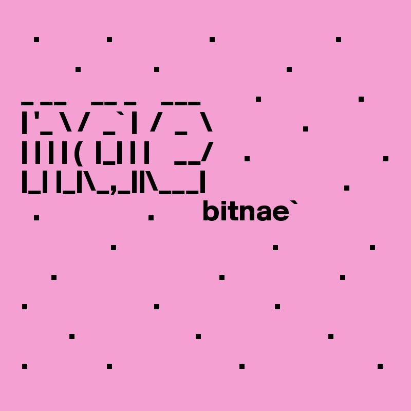   .           .                .                    .
         .            .                     .                      _ __    __ _    ___         .                .
| '_ \ /  _` |  /  _  \               .
| | | | (  |_| | |    __/     .                      .
|_| |_|\_,_||\___|                       .
  .                  .        bitnae`
               .                          .               .
     .                           .                   .
.                     .                   .
        .                    .                     .                  .             .                     .                      .