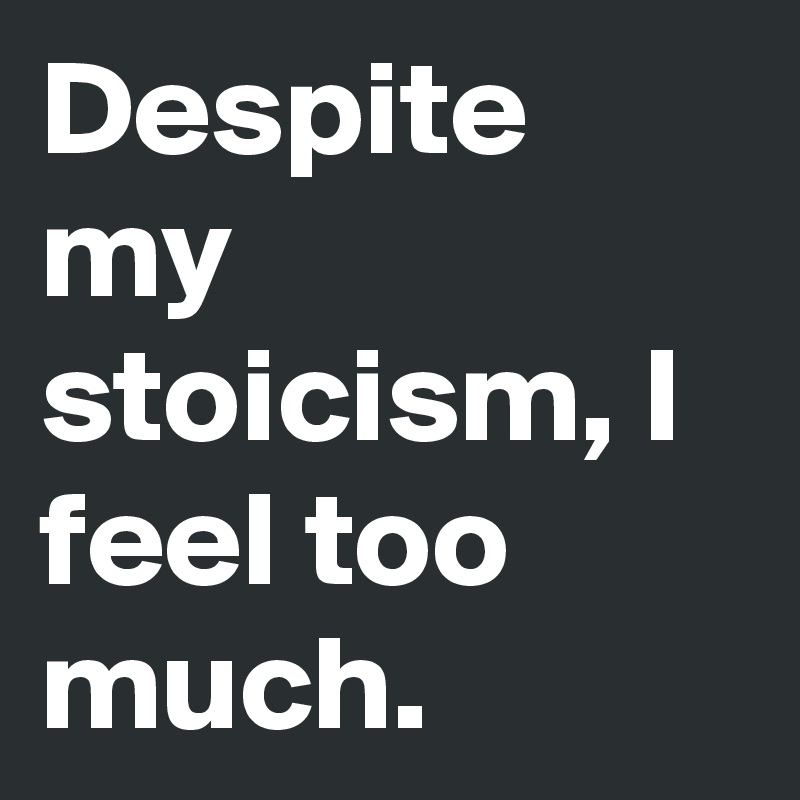 Despite my stoicism, I feel too much.