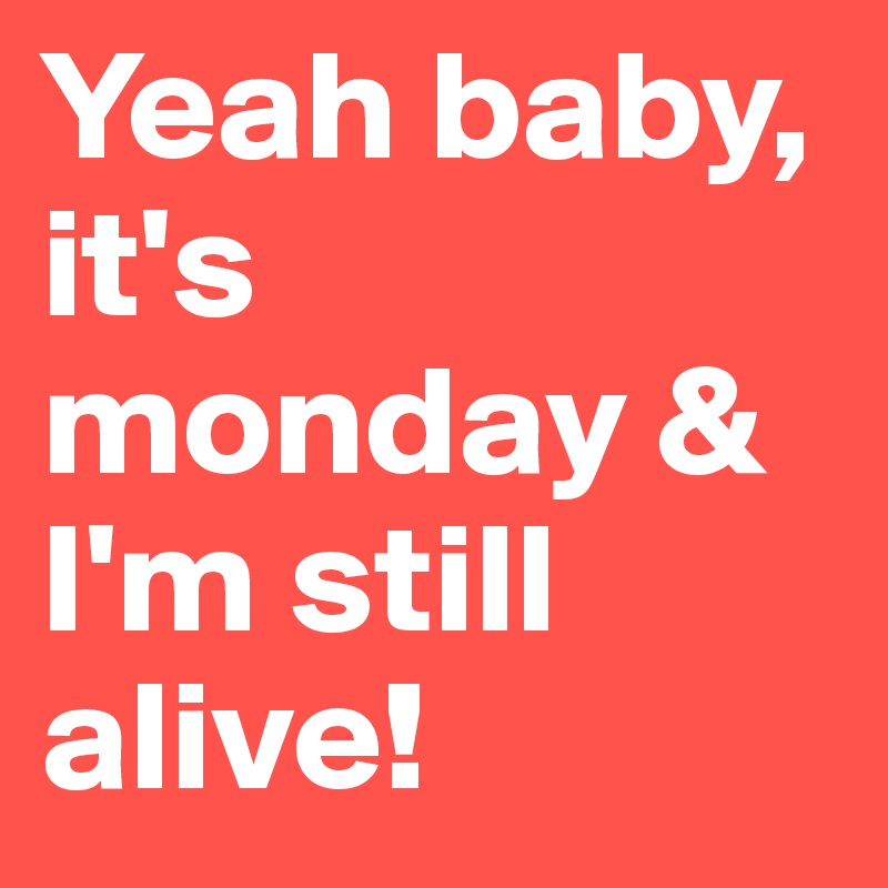 Yeah baby, it's monday & I'm still alive!