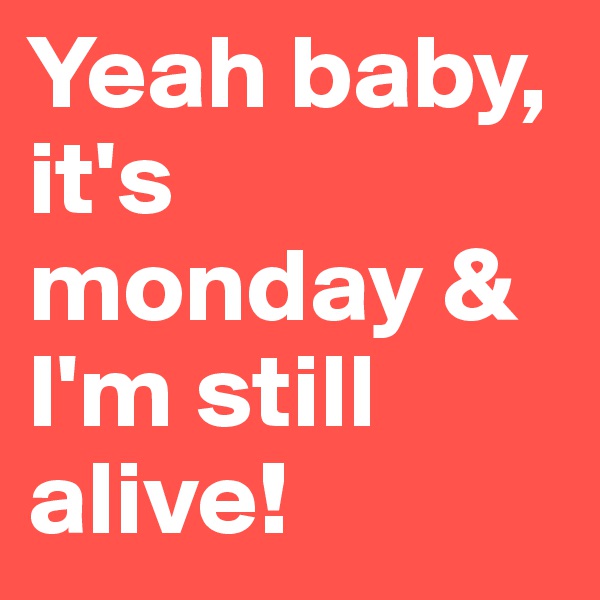 Yeah baby, it's monday & I'm still alive!