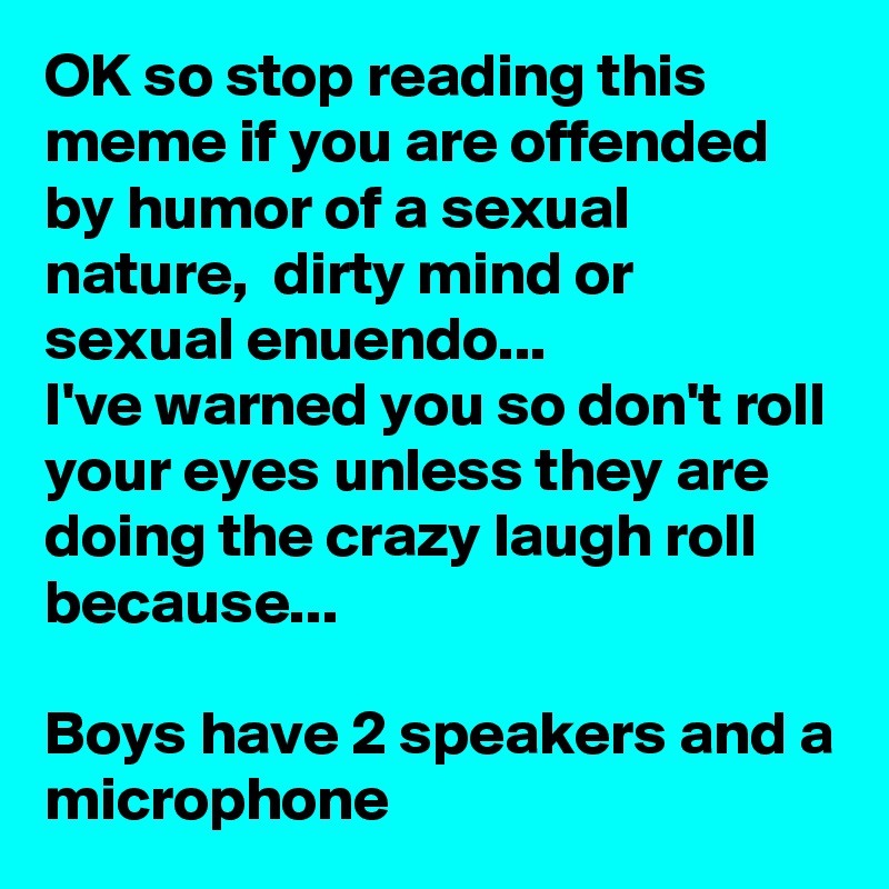 OK so stop reading this meme if you are offended by humor of a sexual nature,  dirty mind or sexual enuendo... 
I've warned you so don't roll your eyes unless they are doing the crazy laugh roll because...

Boys have 2 speakers and a microphone