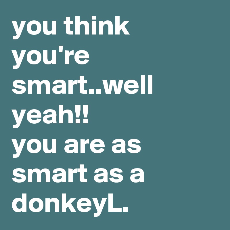 you think you're smart..well yeah!!
you are as smart as a donkeyL.