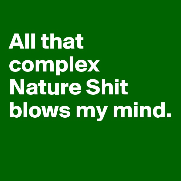 
All that complex Nature Shit blows my mind. 
