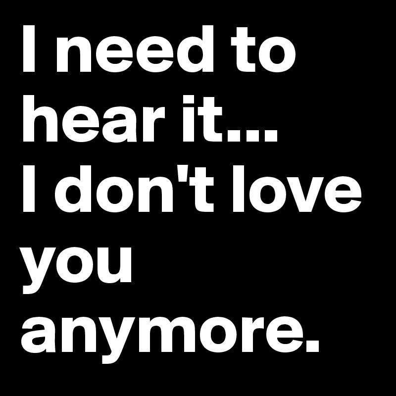 I need to hear it...
I don't love you anymore.