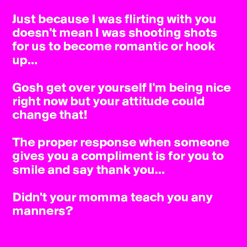Just because I was flirting with you doesn't mean I was shooting shots for us to become romantic or hook up...

Gosh get over yourself I'm being nice right now but your attitude could change that!

The proper response when someone gives you a compliment is for you to smile and say thank you...

Didn't your momma teach you any manners? 