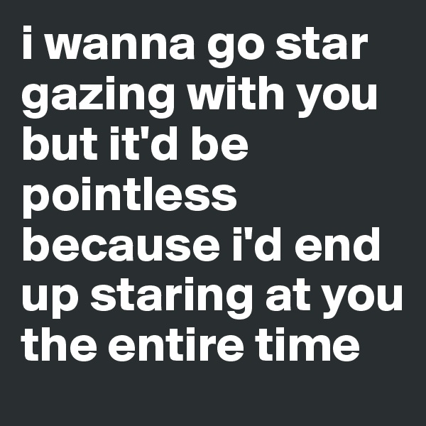 i wanna go star gazing with you but it'd be pointless because i'd end up staring at you the entire time