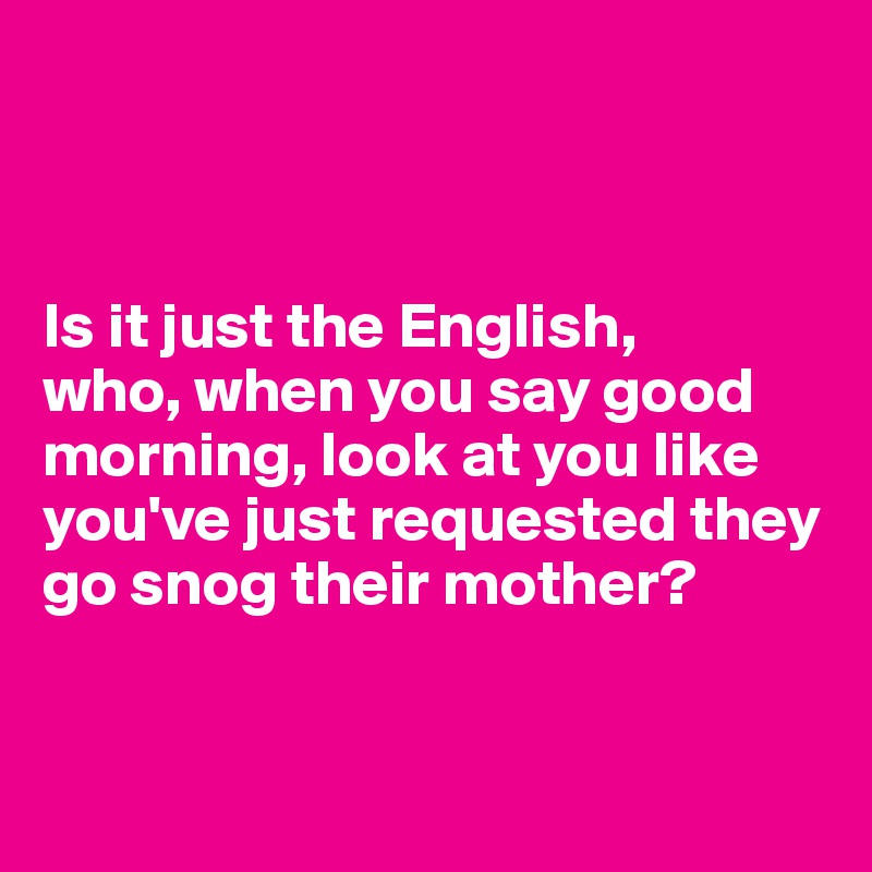 



Is it just the English, 
who, when you say good morning, look at you like you've just requested they go snog their mother? 


