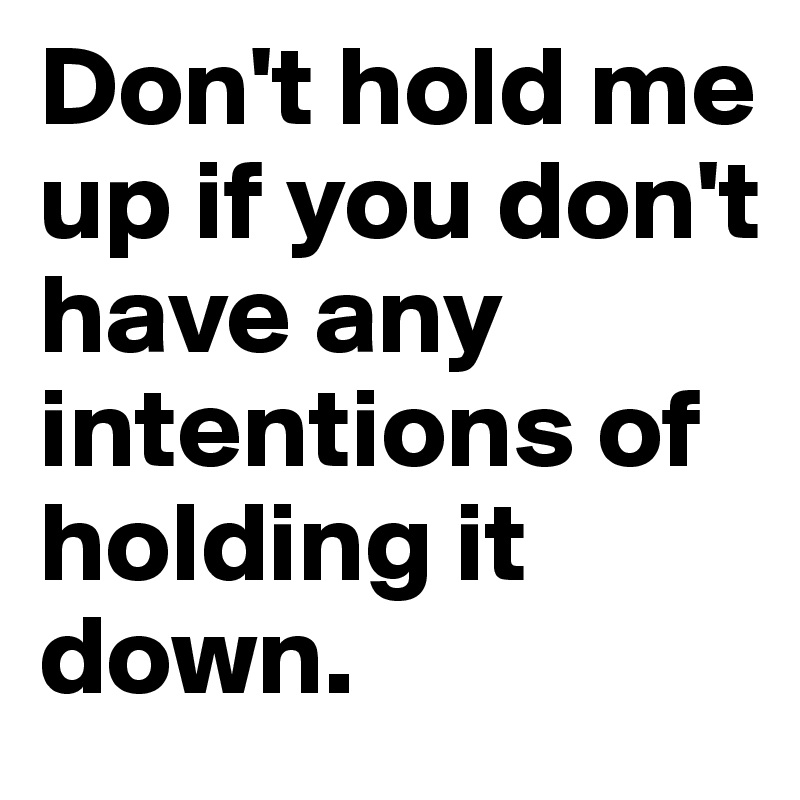 Don't hold me up if you don't have any intentions of holding it down. 