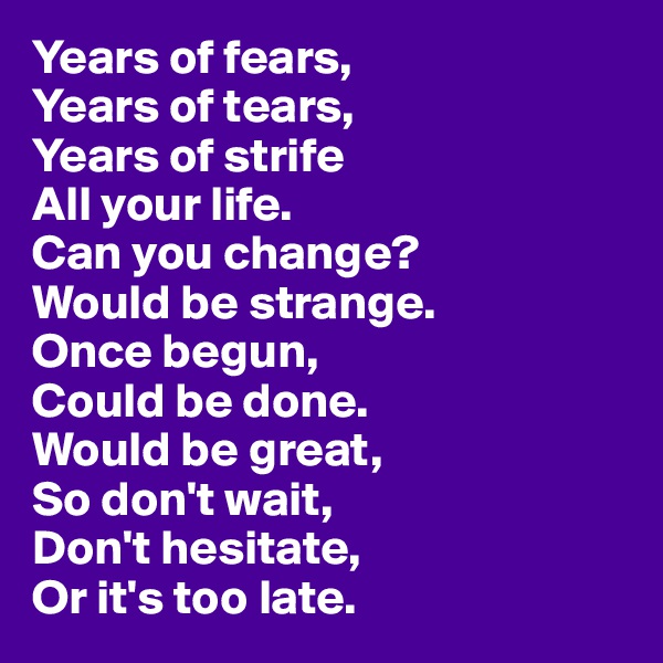 Years of fears,
Years of tears,
Years of strife
All your life.
Can you change?
Would be strange.
Once begun,
Could be done.
Would be great,
So don't wait,
Don't hesitate,
Or it's too late.