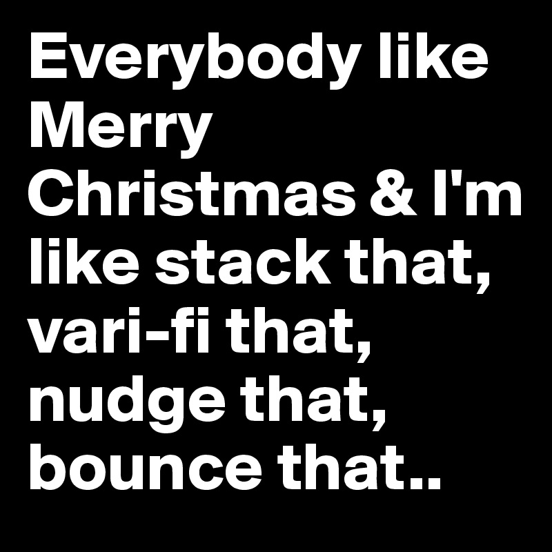Everybody like Merry Christmas & I'm like stack that, vari-fi that, nudge that, bounce that.. 