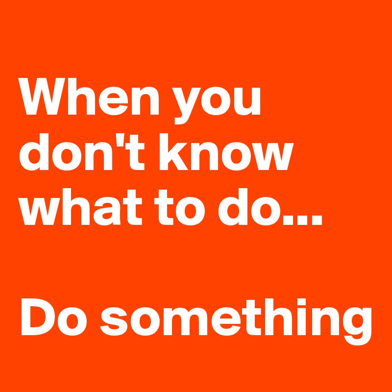 
When you don't know what to do...

Do something