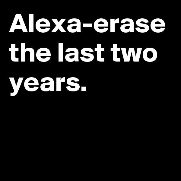 Alexa-erase the last two years.