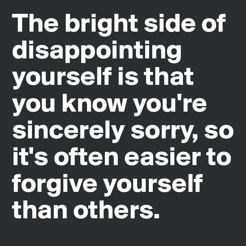 The bright side of disappointing yourself is that you know you're sincerely sorry, so it's often easier to forgive yourself than others.
