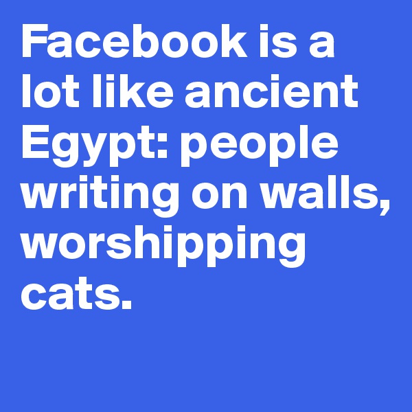 Facebook is a lot like ancient Egypt: people writing on walls, worshipping cats.
