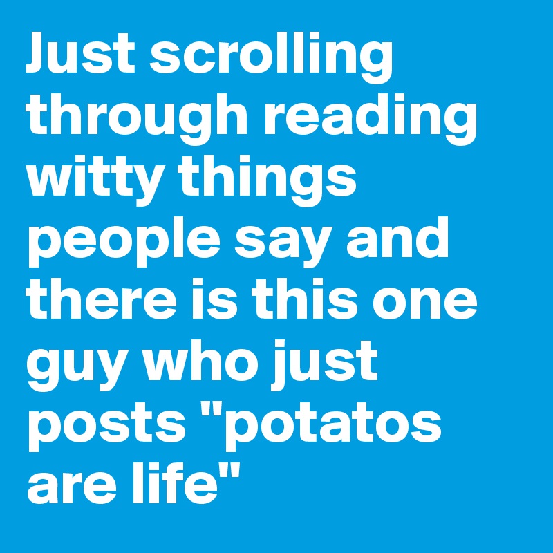 Just scrolling through reading witty things people say and there is this one guy who just posts "potatos are life"