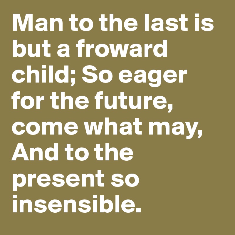 Man to the last is but a froward child; So eager for the future, come what may, And to the present so insensible.