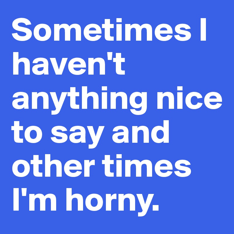 Sometimes I haven't anything nice to say and other times I'm horny ...