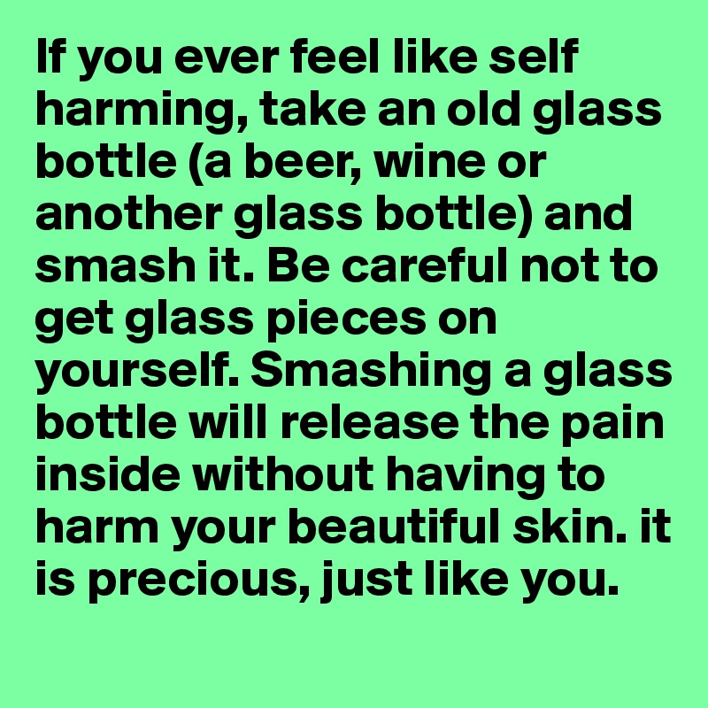 If you ever feel like self harming, take an old glass bottle (a beer, wine or another glass bottle) and smash it. Be careful not to get glass pieces on yourself. Smashing a glass bottle will release the pain inside without having to harm your beautiful skin. it is precious, just like you. 