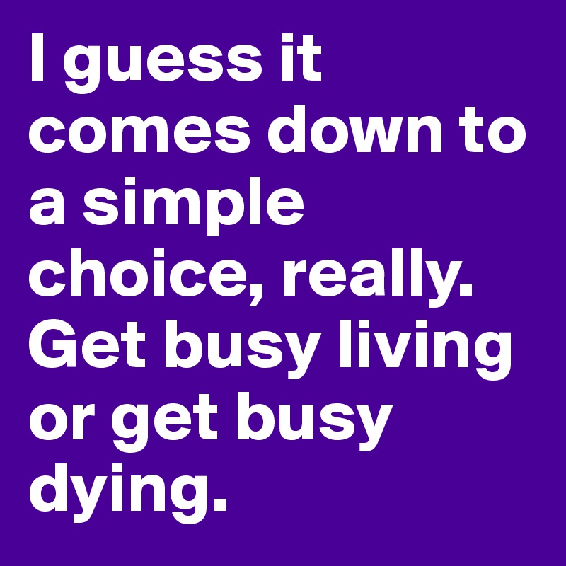 I guess it comes down to a simple choice, really. Get busy living or get busy dying.