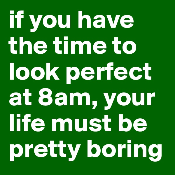 if you have the time to look perfect at 8am, your life must be pretty boring