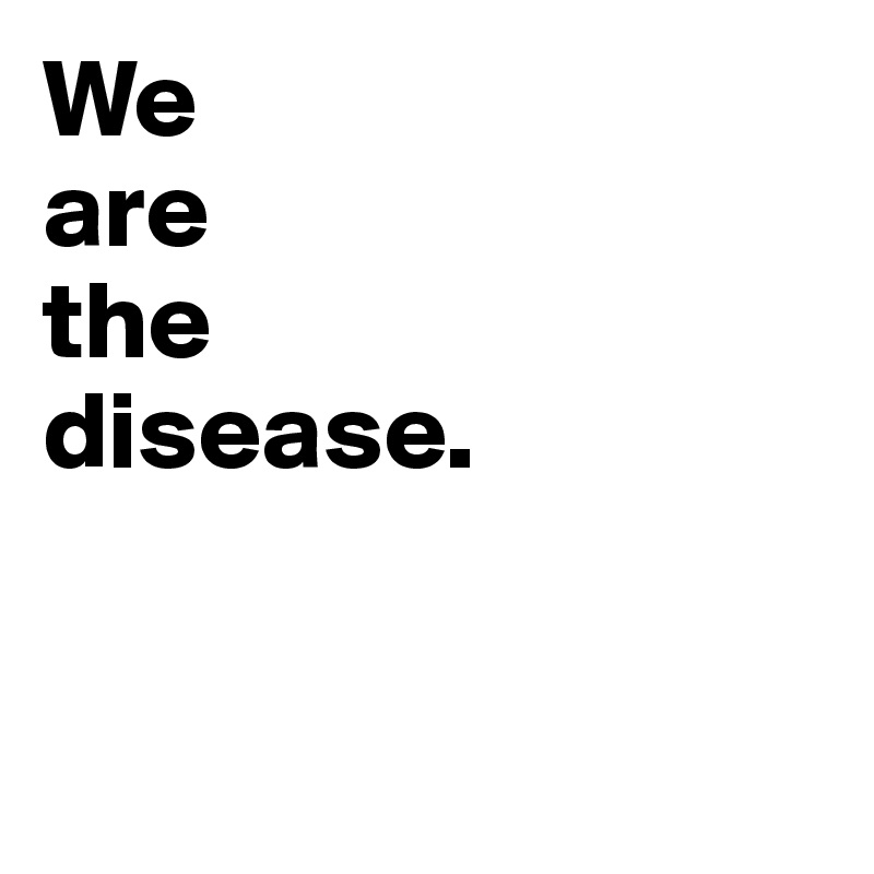 We
are 
the 
disease. 


