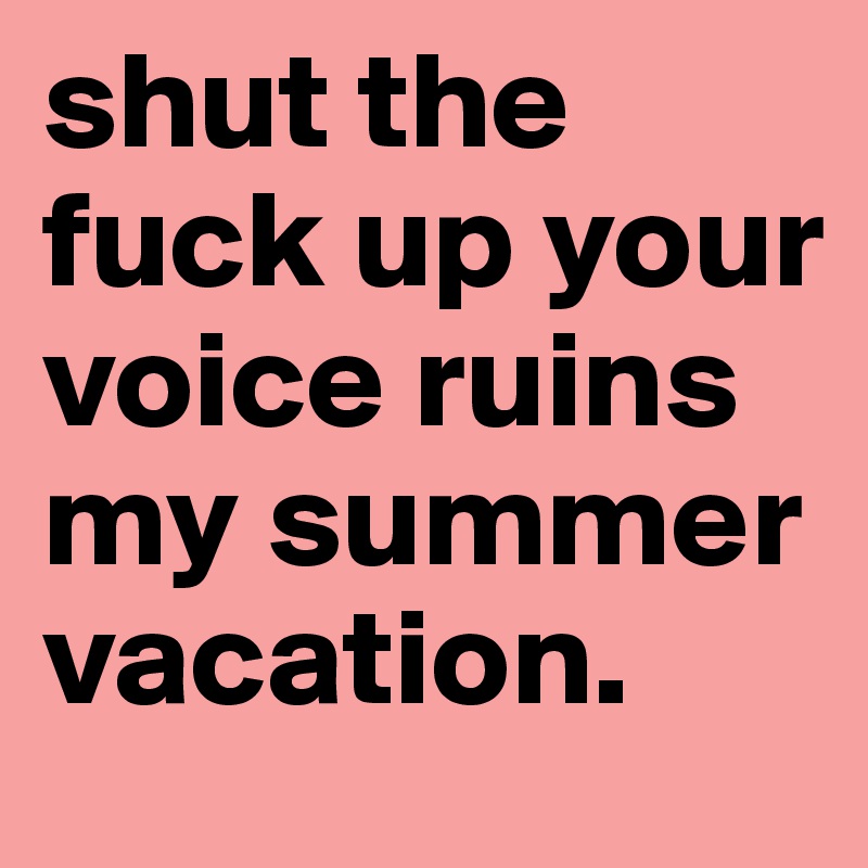 shut the fuck up your voice ruins my summer vacation. 