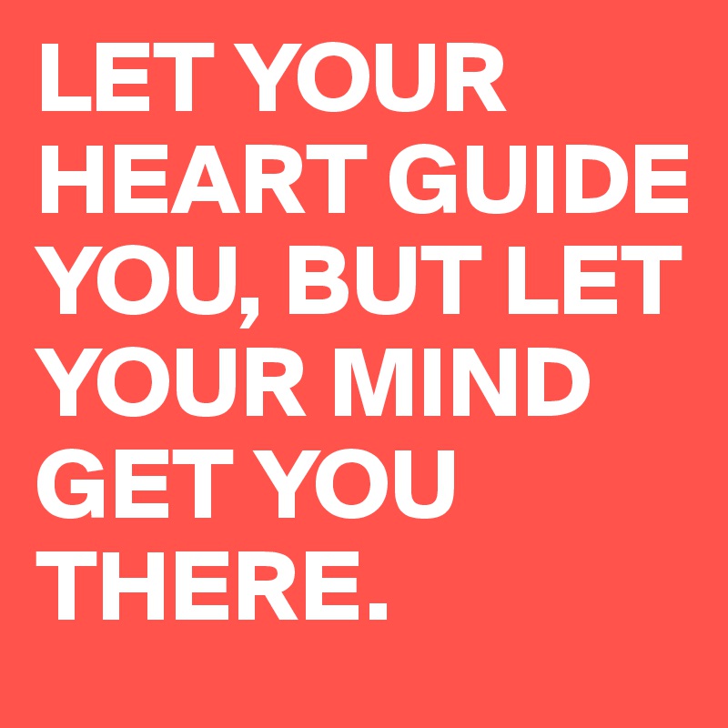 LET YOUR HEART GUIDE YOU, BUT LET YOUR MIND GET YOU THERE.