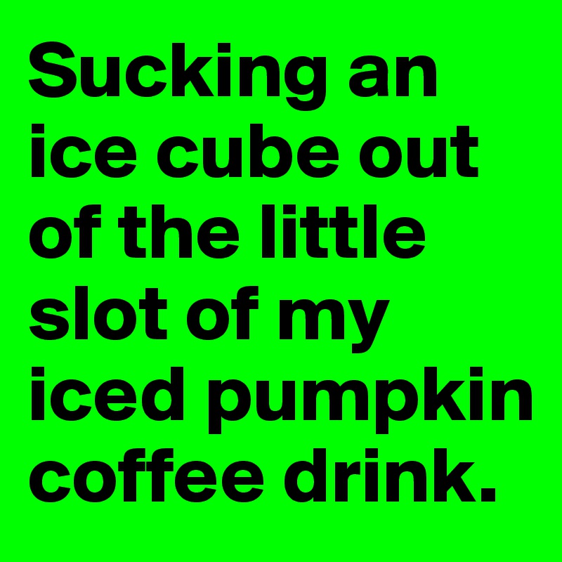 Sucking an ice cube out of the little slot of my iced pumpkin coffee ...