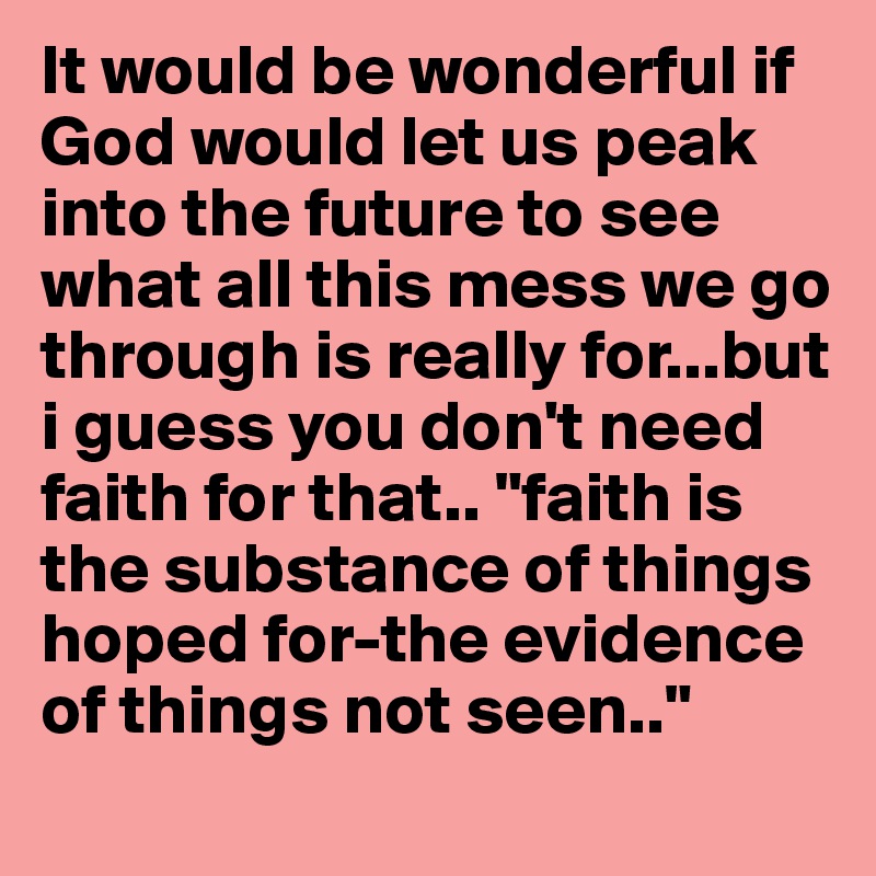It would be wonderful if God would let us peak into the future to see what all this mess we go through is really for...but i guess you don't need faith for that.. "faith is the substance of things hoped for-the evidence of things not seen.."
