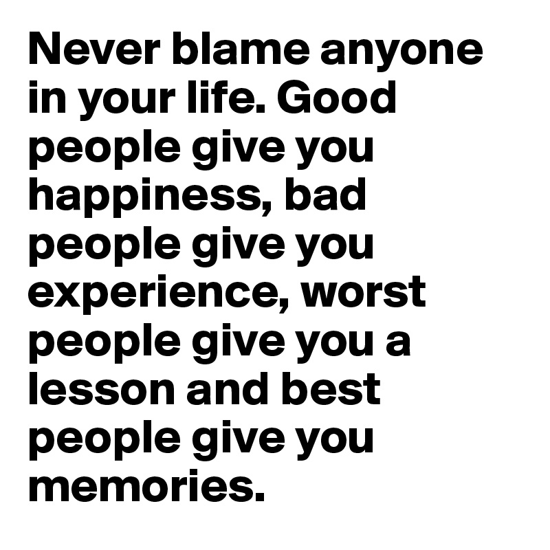Never blame anyone in your life. Good people give you happiness, bad people give you experience, worst people give you a lesson and best people give you memories.