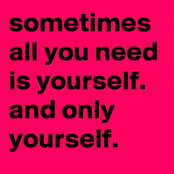 sometimes all you need is yourself. and only yourself.