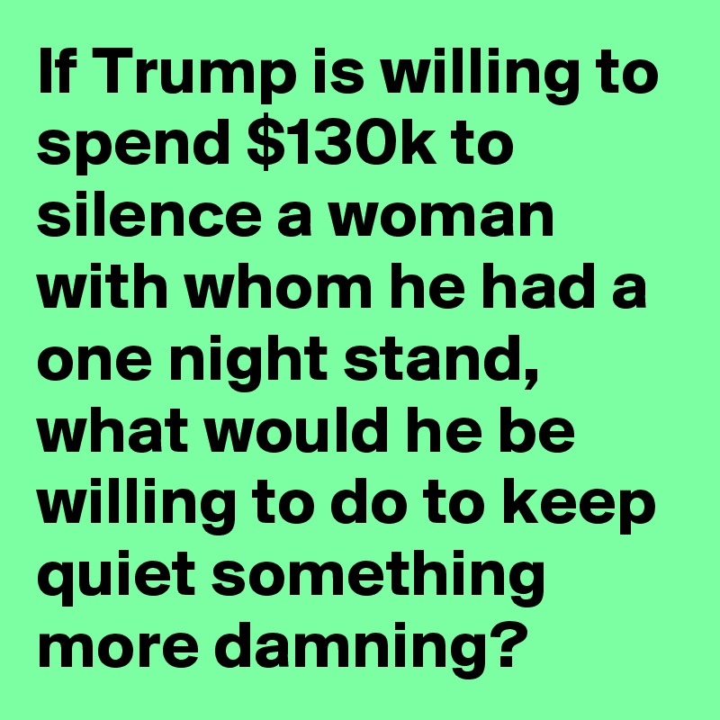 If Trump is willing to spend $130k to silence a woman with whom he had a one night stand, what would he be willing to do to keep quiet something more damning?