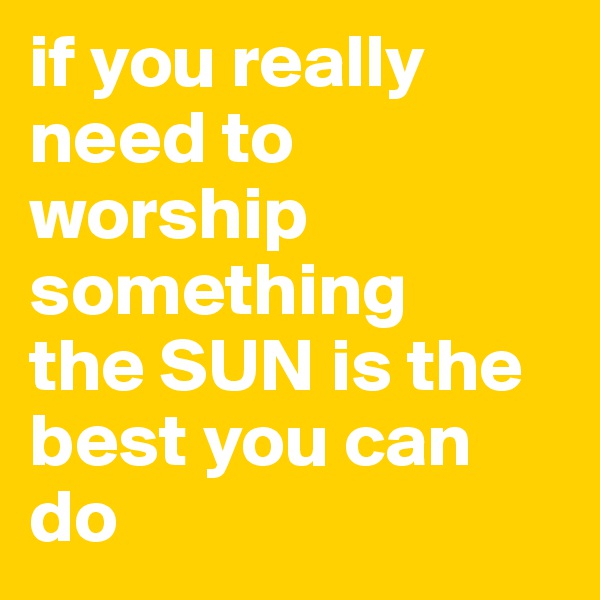 if you really need to worship something 
the SUN is the best you can do 