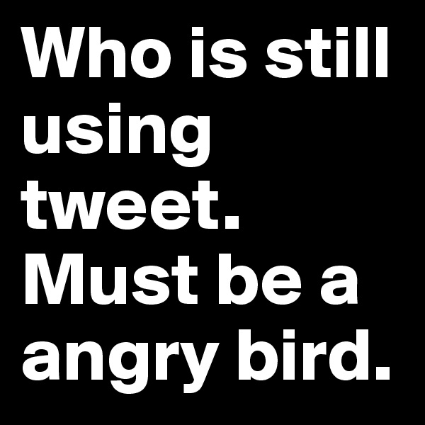 Who is still using tweet. Must be a angry bird.