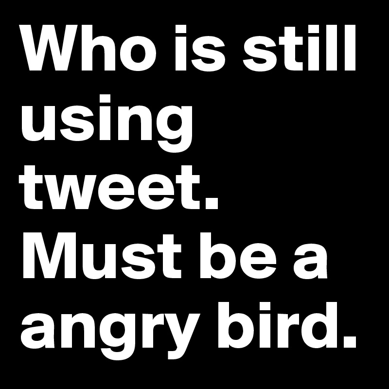 Who is still using tweet. Must be a angry bird.